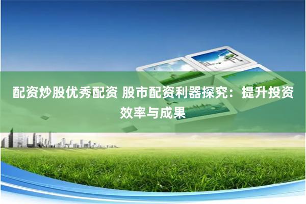 配资炒股优秀配资 股市配资利器探究：提升投资效率与成果