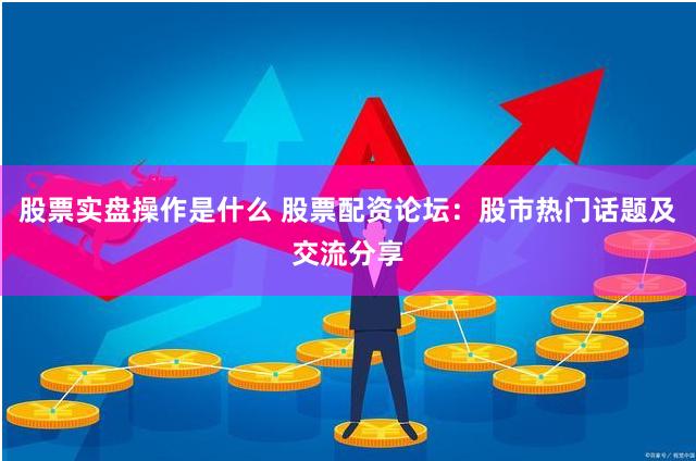 股票实盘操作是什么 股票配资论坛：股市热门话题及交流分享