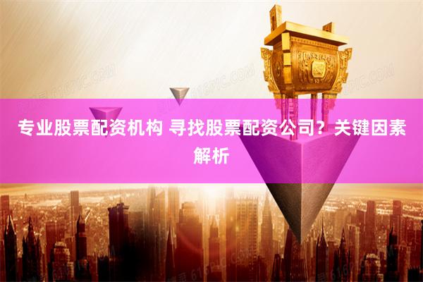 专业股票配资机构 寻找股票配资公司？关键因素解析