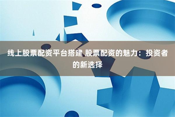 线上股票配资平台搭建 股票配资的魅力：投资者的新选择