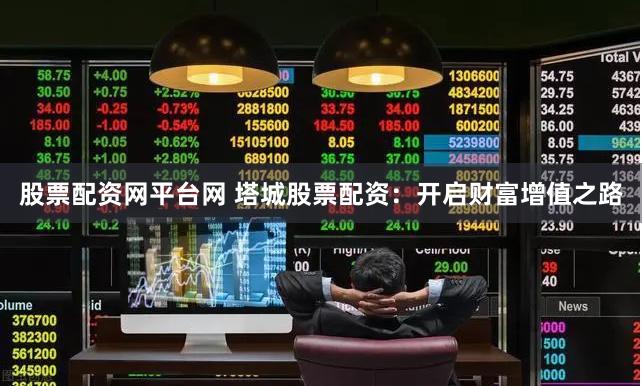 股票配资网平台网 塔城股票配资：开启财富增值之路