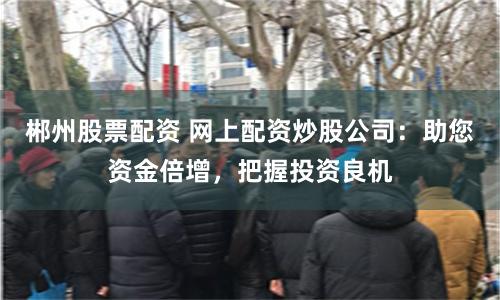 郴州股票配资 网上配资炒股公司：助您资金倍增，把握投资良机