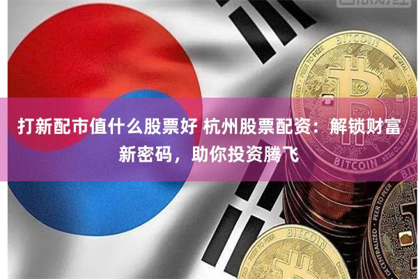 打新配市值什么股票好 杭州股票配资：解锁财富新密码，助你投资腾飞