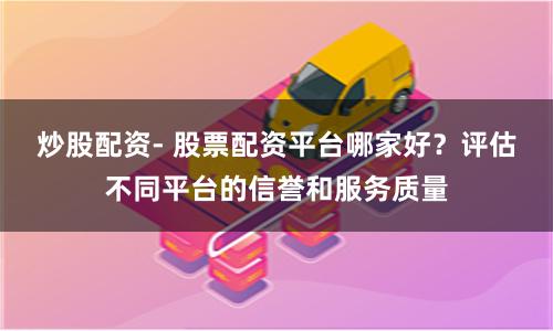 炒股配资- 股票配资平台哪家好？评估不同平台的信誉和服务质量