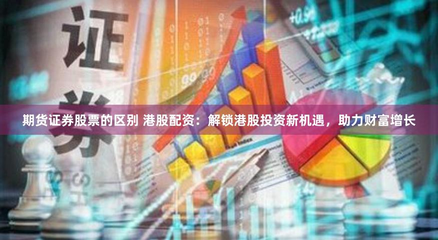 期货证券股票的区别 港股配资：解锁港股投资新机遇，助力财富增长