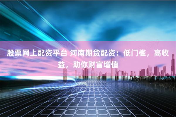 股票网上配资平台 河南期货配资：低门槛，高收益，助你财富增值