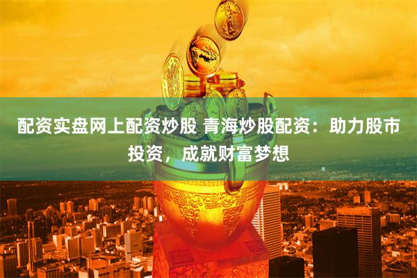配资实盘网上配资炒股 青海炒股配资：助力股市投资，成就财富梦想