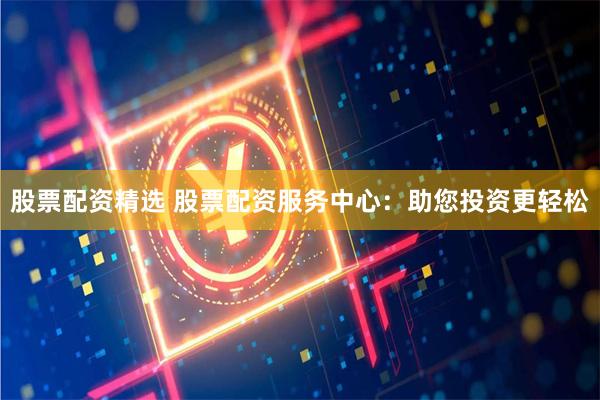 股票配资精选 股票配资服务中心：助您投资更轻松