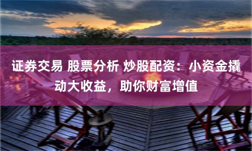 证券交易 股票分析 炒股配资：小资金撬动大收益，助你财富增值