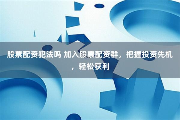 股票配资犯法吗 加入股票配资群，把握投资先机，轻松获利