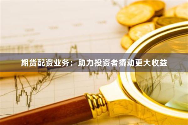 期货配资业务：助力投资者撬动更大收益